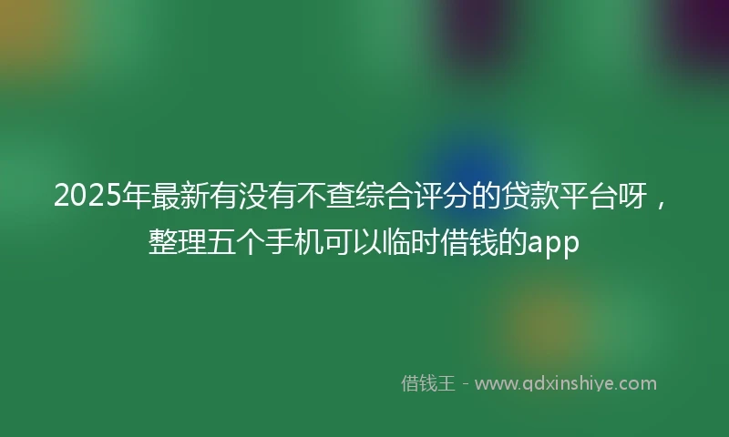 2025年最新有没有不查综合评分的贷款平台呀，整理五个手机可以临时借钱的app