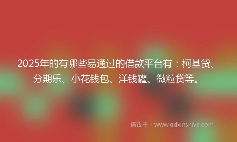 2025年的有哪些易通过的借款平台有：柯基贷、分期乐、小花钱包、洋钱罐、微粒贷等。