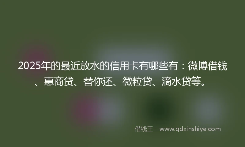 2025年的最近放水的信用卡有哪些有：微博借钱、惠商贷、替你还、微粒贷、滴水贷等。