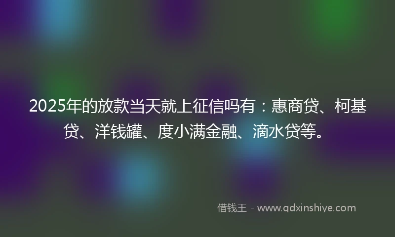 2025年的放款当天就上征信吗有：惠商贷、柯基贷、洋钱罐、度小满金融、滴水贷等。