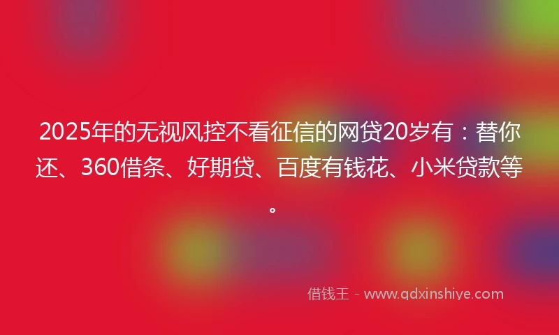 2025年的无视风控不看征信的网贷20岁有：替你还、360借条、好期贷、百度有钱花、小米贷款等。