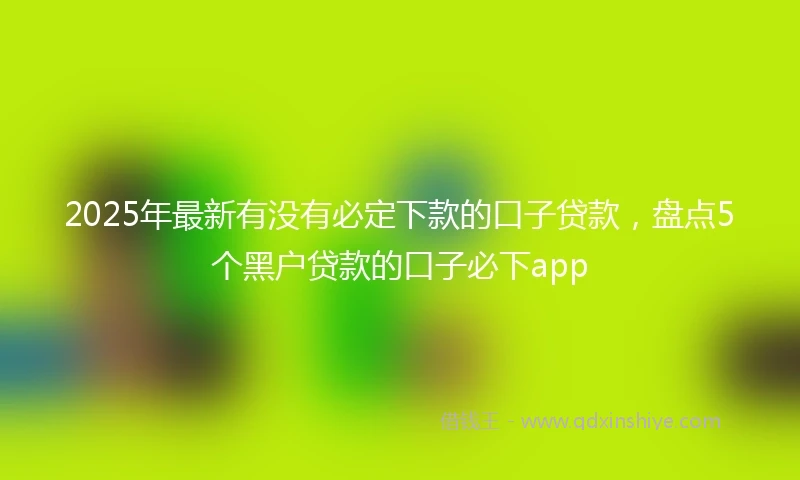 2025年最新有没有必定下款的口子贷款,盘点5个黑户贷款的口子必下app