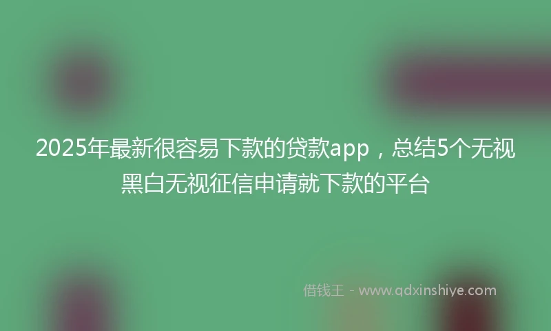 2025年最新很容易下款的贷款app，总结5个无视黑白无视征信申请就下款的平台