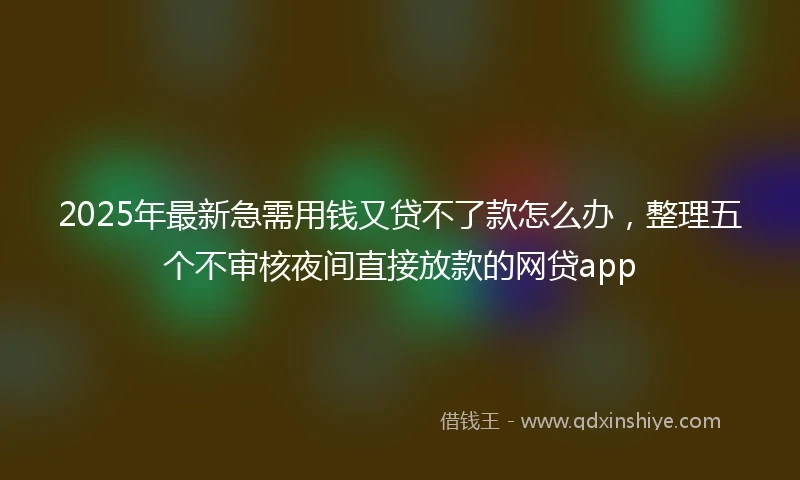2025年最新急需用钱又贷不了款怎么办，整理五个不审核夜间直接放款的网贷app
