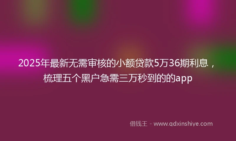 2025年最新无需审核的小额贷款5万36期利息，梳理五个黑户急需三万秒到的的app