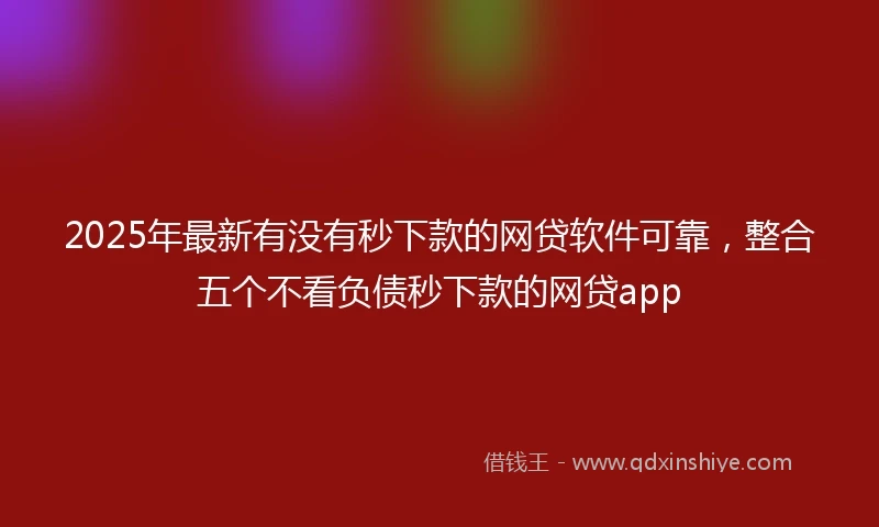 2025年最新有没有秒下款的网贷软件可靠，整合五个不看负债秒下款的网贷app