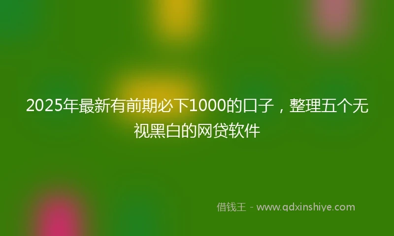 2025年最新有前期必下1000的口子，整理五个无视黑白的网贷软件