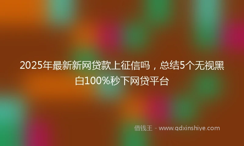 2025年最新新网贷款上征信吗，总结5个无视黑白100%秒下网贷平台