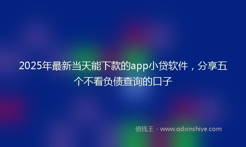 2025年最新当天能下款的app小贷软件，分享五个不看负债查询的口子