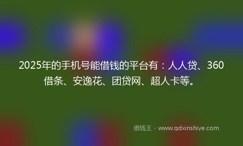 2025年的手机号能借钱的平台有：人人贷、360借条、安逸花、团贷网、超人卡等。