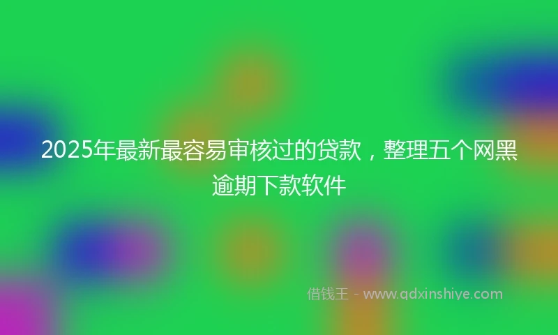 2025年最新最容易审核过的贷款，整理五个网黑逾期下款软件