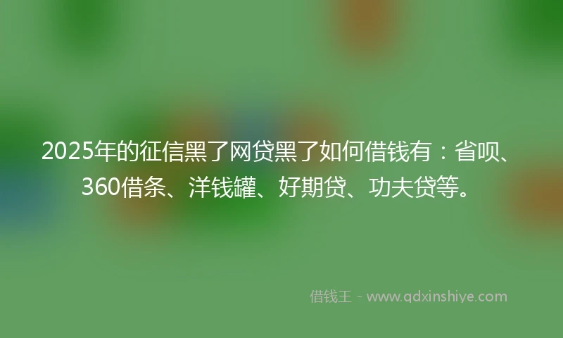 2025年的征信黑了网贷黑了如何借钱有：省呗、360借条、洋钱罐、好期贷、功夫贷等。