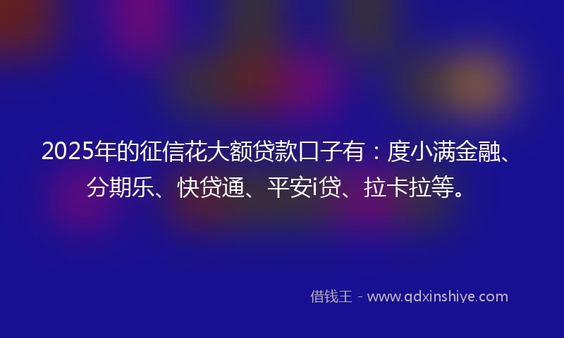 2025年的征信花大额贷款口子有：度小满金融、分期乐、快贷通、平安i贷、拉卡拉等。