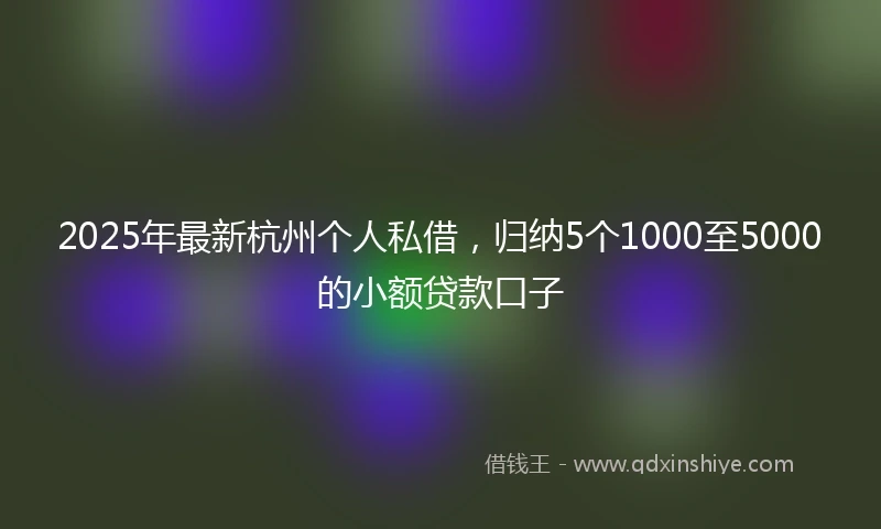 2025年最新杭州个人私借，归纳5个1000至5000的小额贷款口子