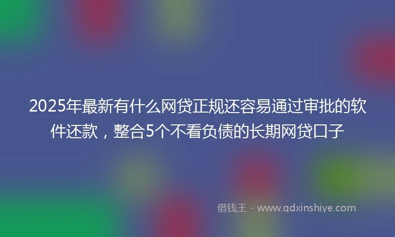 2025年最新有什么网贷正规还容易通过审批的软件还款，整合5个不看负债的长期网贷口子