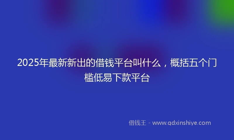 2025年最新新出的借钱平台叫什么，概括五个门槛低易下款平台