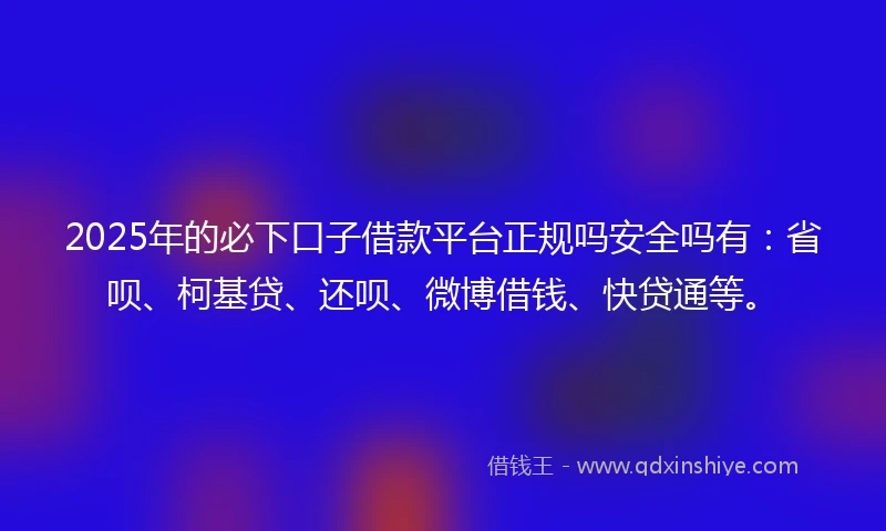 2025年的必下口子借款平台正规吗安全吗有：省呗、柯基贷、还呗、微博借钱、快贷通等。