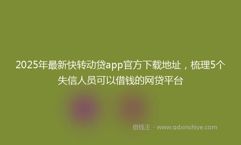2025年最新快转动贷app官方下载地址，梳理5个失信人员可以借钱的网贷平台