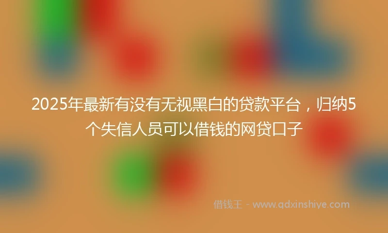 2025年最新有没有无视黑白的贷款平台，归纳5个失信人员可以借钱的网贷口子