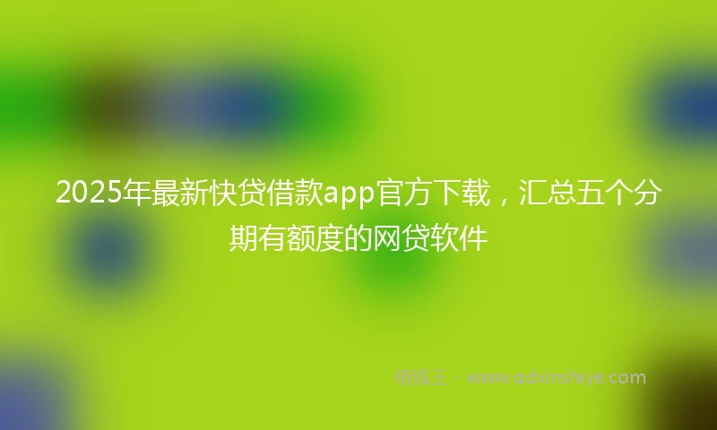 2025年最新快贷借款app官方下载，汇总五个分期有额度的网贷软件