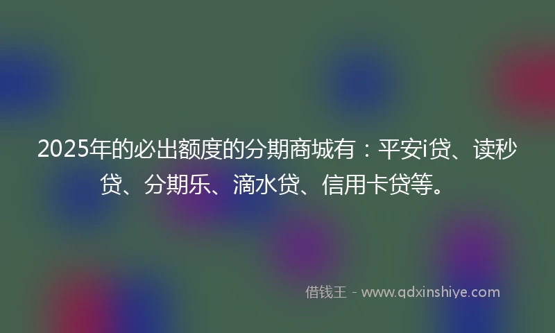 2025年的必出额度的分期商城有：平安i贷、读秒贷、分期乐、滴水贷、信用卡贷等。