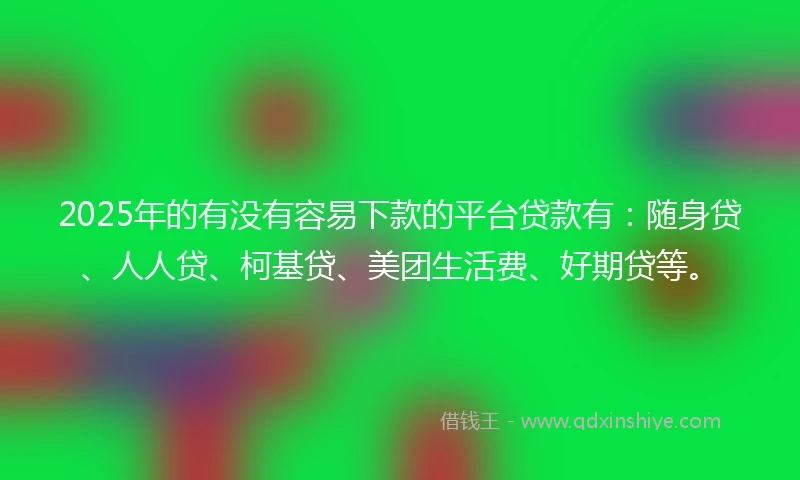 2025年的有没有容易下款的平台贷款有：随身贷、人人贷、柯基贷、美团生活费、好期贷等。