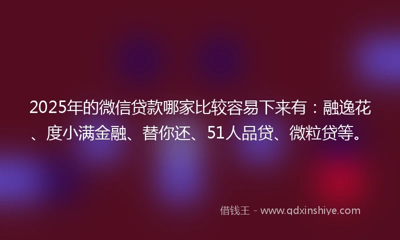 2025年的微信贷款哪家比较容易下来有：融逸花、度小满金融、替你还、51人品贷、微粒贷等。