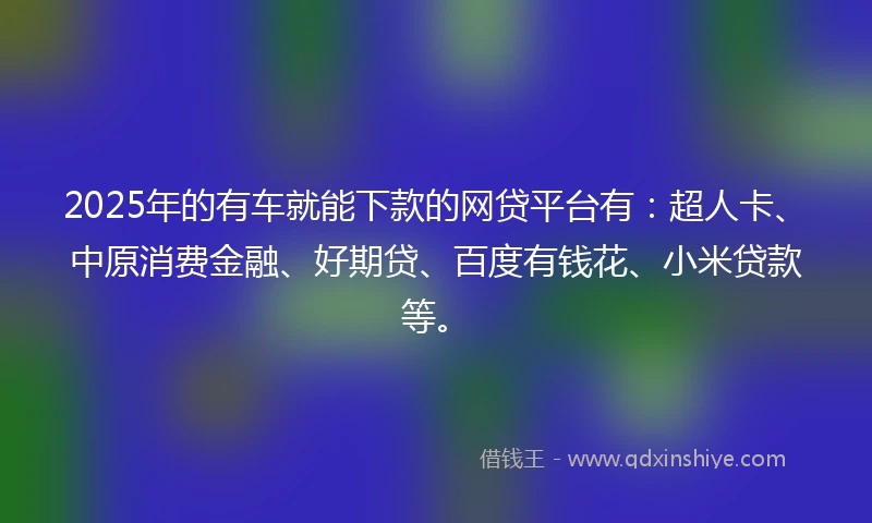 2025年的有车就能下款的网贷平台有：超人卡、中原消费金融、好期贷、百度有钱花、小米贷款等。