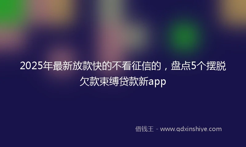 2025年最新放款快的不看征信的，盘点5个摆脱欠款束缚贷款新app