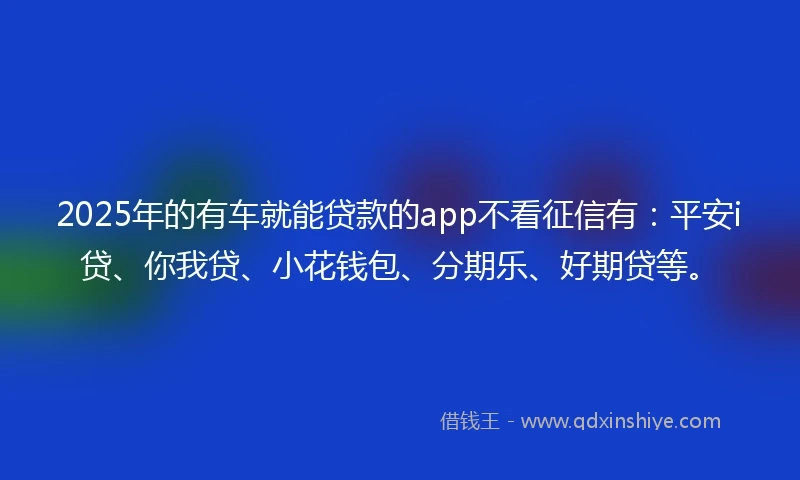 2025年的有车就能贷款的app不看征信有：平安i贷、你我贷、小花钱包、分期乐、好期贷等。