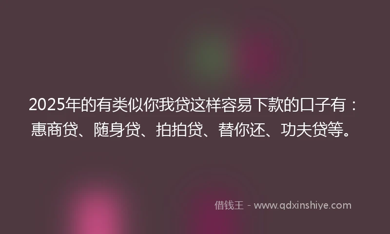 2025年的有类似你我贷这样容易下款的口子有：惠商贷、随身贷、拍拍贷、替你还、功夫贷等。