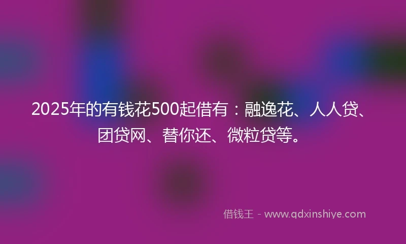 2025年的有钱花500起借有：融逸花、人人贷、团贷网、替你还、微粒贷等。