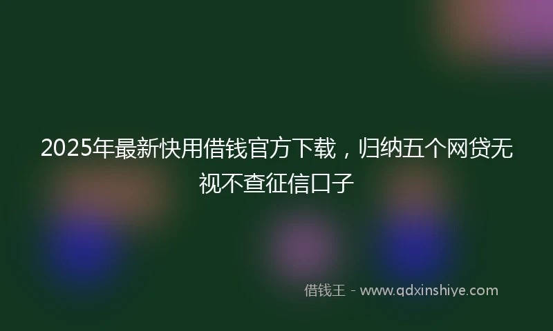 2025年最新快用借钱官方下载，归纳五个网贷无视不查征信口子