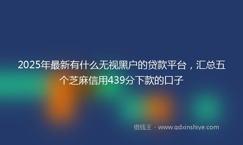 2025年最新有什么无视黑户的贷款平台，汇总五个芝麻信用439分下款的口子