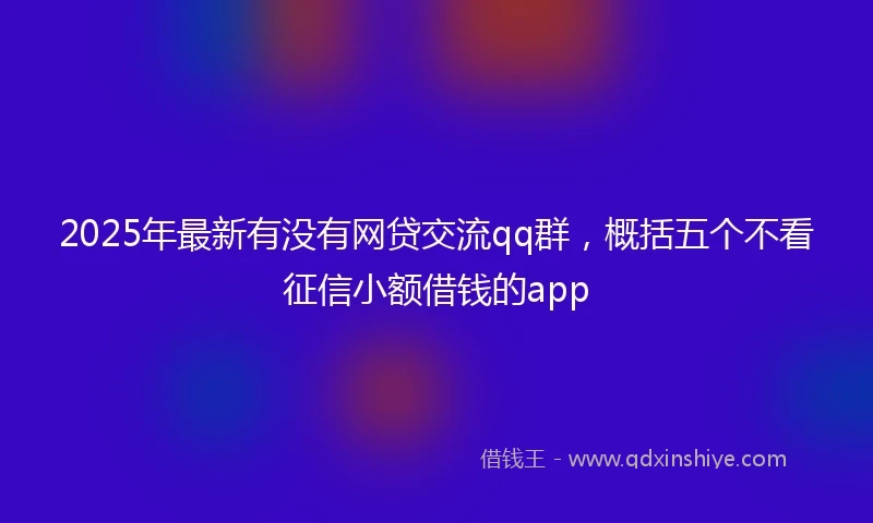 2025年最新有没有网贷交流qq群，概括五个不看征信小额借钱的app