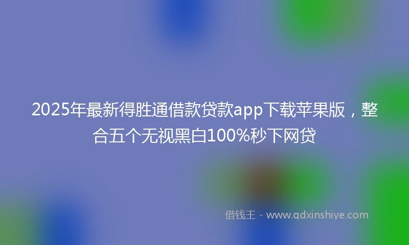 2025年最新得胜通借款贷款app下载苹果版，整合五个无视黑白100%秒下网贷