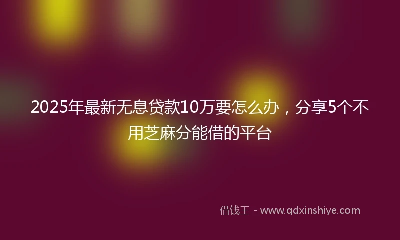 2025年最新无息贷款10万要怎么办，分享5个不用芝麻分能借的平台