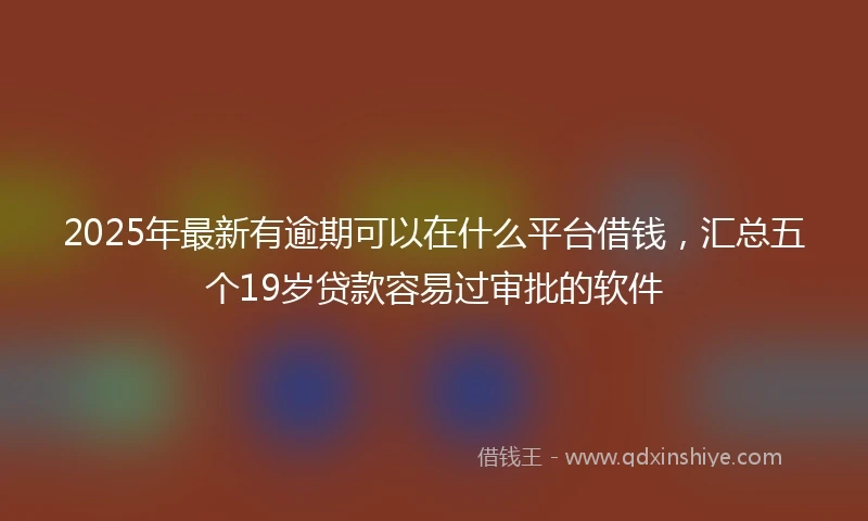 2025年最新有逾期可以在什么平台借钱，汇总五个19岁贷款容易过审批的软件