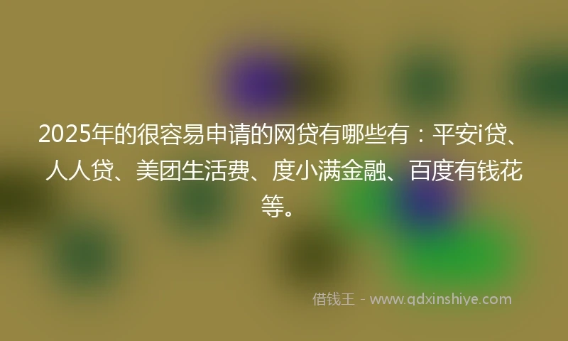 2025年的很容易申请的网贷有哪些有：平安i贷、人人贷、美团生活费、度小满金融、百度有钱花等。