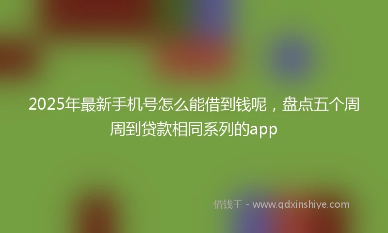 2025年最新手机号怎么能借到钱呢，盘点五个周周到贷款相同系列的app
