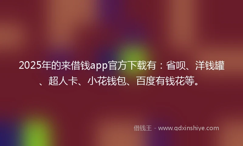2025年的来借钱app官方下载有：省呗、洋钱罐、超人卡、小花钱包、百度有钱花等。