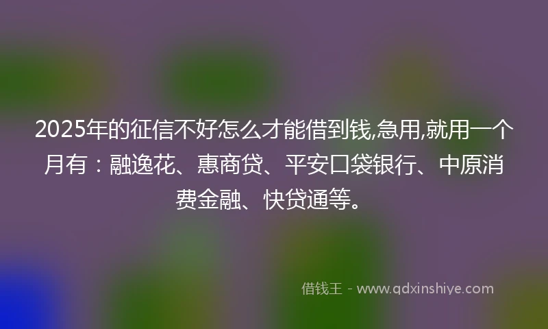 2025年的征信不好怎么才能借到钱,急用,就用一个月有：融逸花、惠商贷、平安口袋银行、中原消费金融、快贷通等。