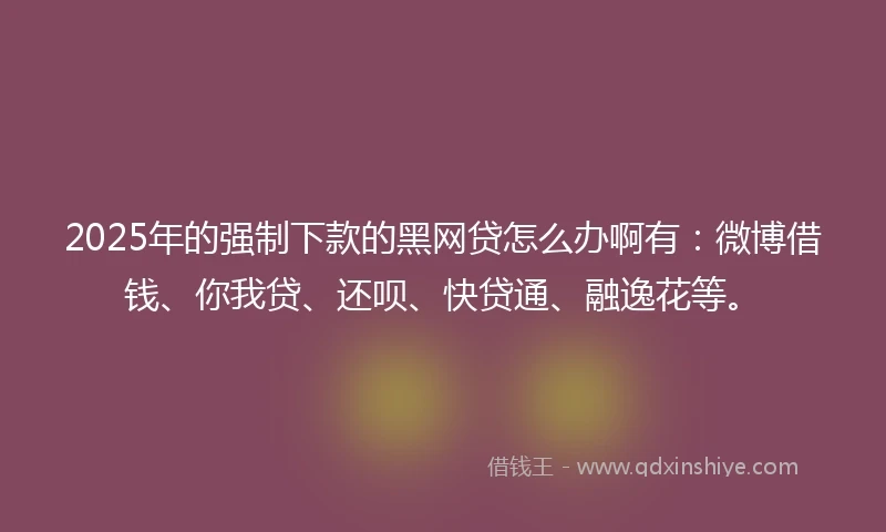 2025年的强制下款的黑网贷怎么办啊有：微博借钱、你我贷、还呗、快贷通、融逸花等。