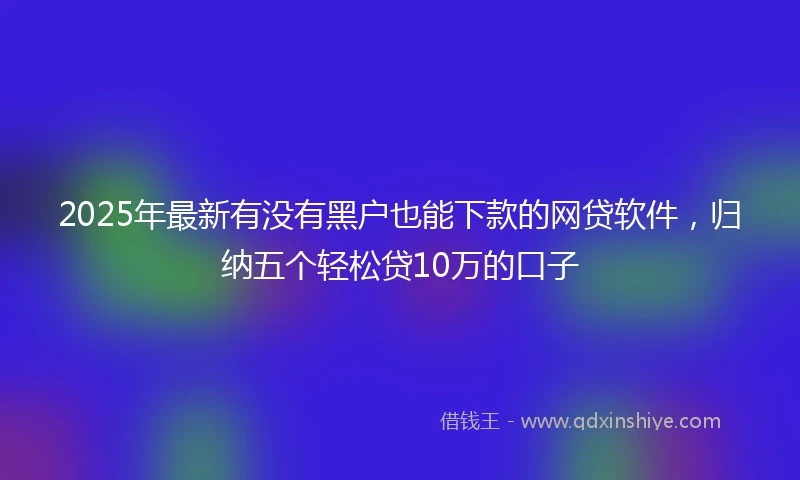 2025年最新有没有黑户也能下款的网贷软件，归纳五个轻松贷10万的口子
