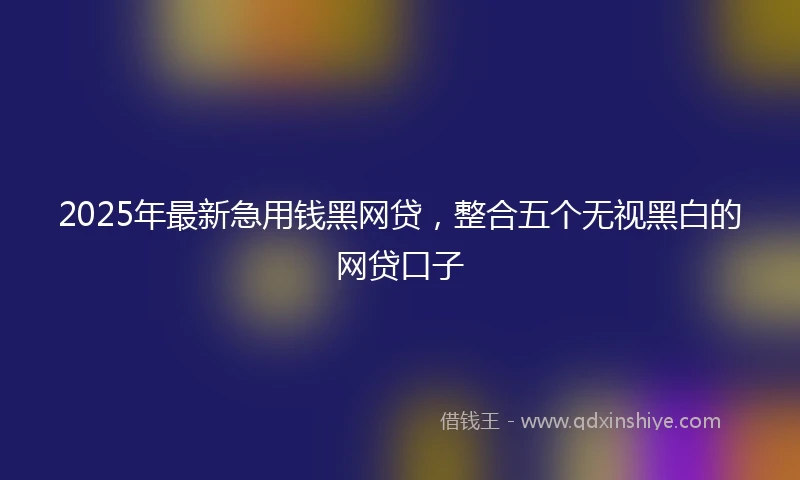 2025年最新急用钱黑网贷，整合五个无视黑白的网贷口子