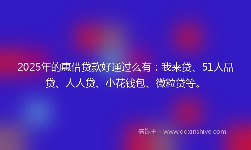 2025年的惠借贷款好通过么有：我来贷、51人品贷、人人贷、小花钱包、微粒贷等。