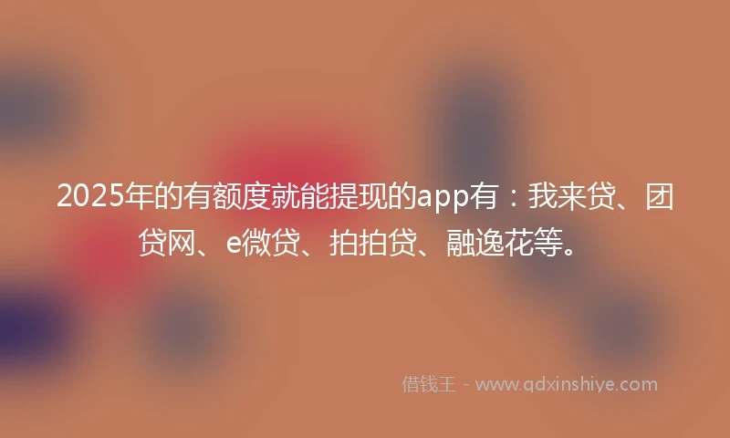 2025年的有额度就能提现的app有：我来贷、团贷网、e微贷、拍拍贷、融逸花等。