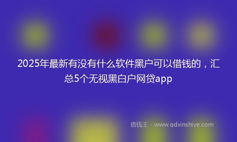 2025年最新有没有什么软件黑户可以借钱的，汇总5个无视黑白户网贷app
