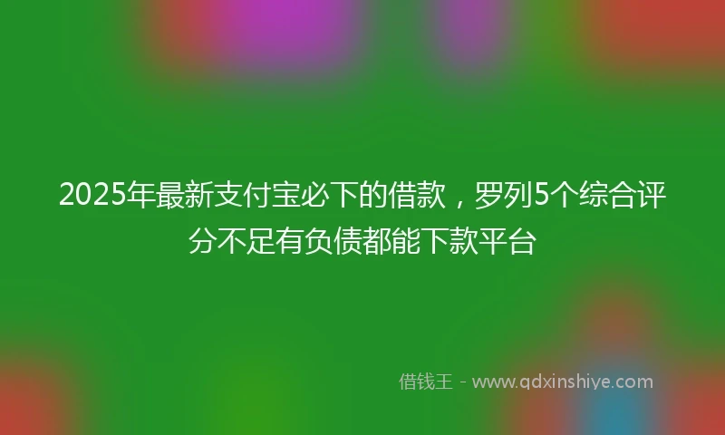 2025年最新支付宝必下的借款，罗列5个综合评分不足有负债都能下款平台