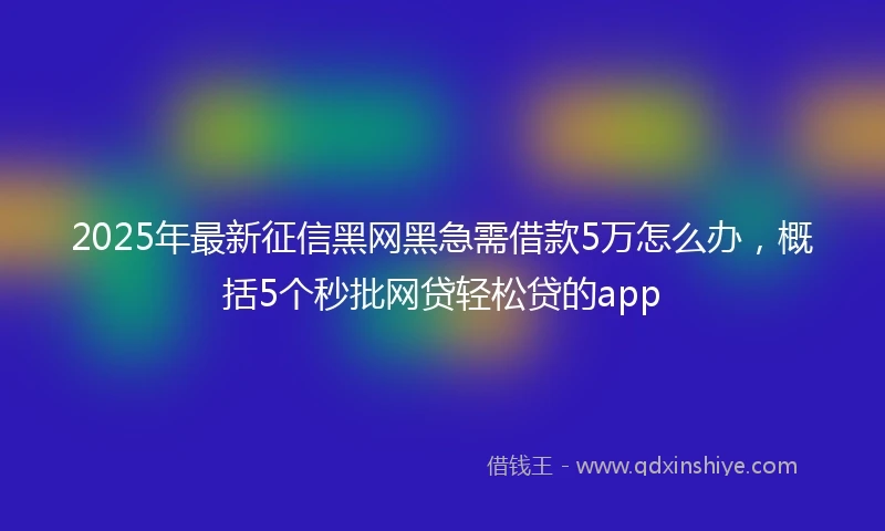 2025年最新征信黑网黑急需借款5万怎么办，概括5个秒批网贷轻松贷的app